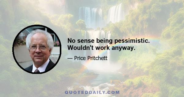 No sense being pessimistic. Wouldn't work anyway.