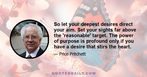 So let your deepest desires direct your aim. Set your sights far above the 'reasonable' target. The power of purpose is profound only if you have a desire that stirs the heart.