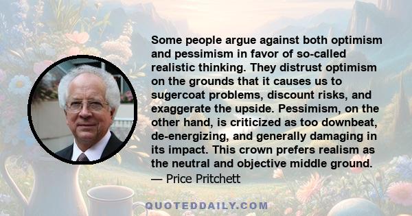 Some people argue against both optimism and pessimism in favor of so-called realistic thinking. They distrust optimism on the grounds that it causes us to sugercoat problems, discount risks, and exaggerate the upside.