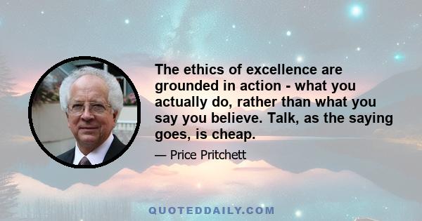 The ethics of excellence are grounded in action - what you actually do, rather than what you say you believe. Talk, as the saying goes, is cheap.