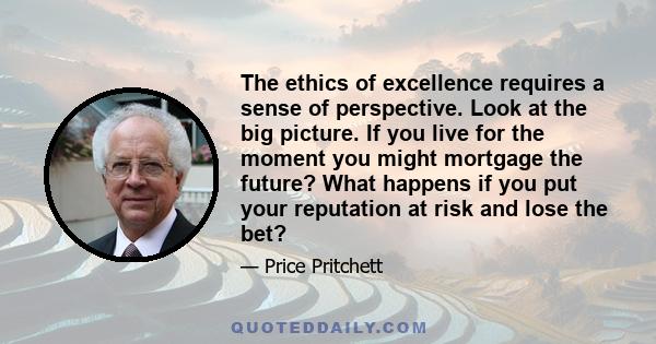 The ethics of excellence requires a sense of perspective. Look at the big picture. If you live for the moment you might mortgage the future? What happens if you put your reputation at risk and lose the bet?