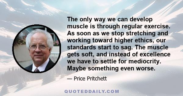 The only way we can develop muscle is through regular exercise. As soon as we stop stretching and working toward higher ethics, our standards start to sag. The muscle gets soft, and instead of excellence we have to