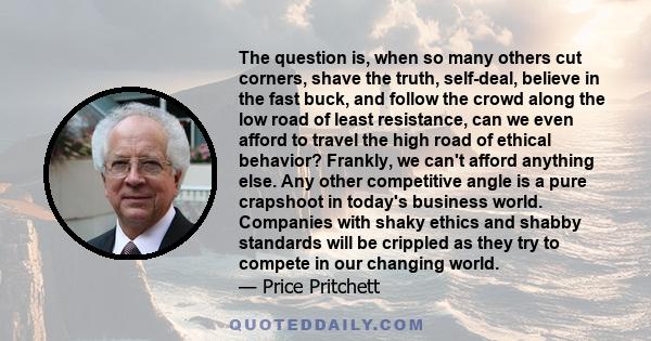 The question is, when so many others cut corners, shave the truth, self-deal, believe in the fast buck, and follow the crowd along the low road of least resistance, can we even afford to travel the high road of ethical