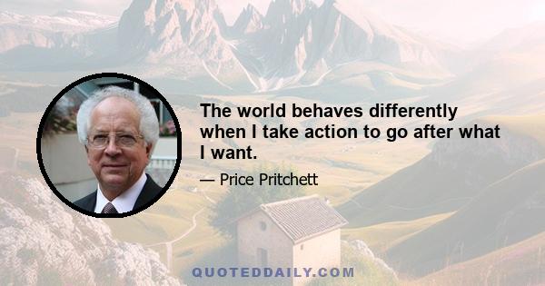 The world behaves differently when I take action to go after what I want.