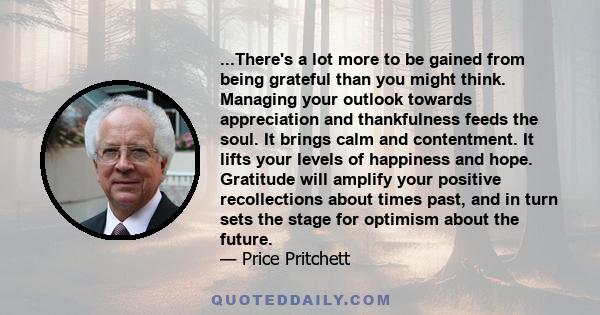 ...There's a lot more to be gained from being grateful than you might think. Managing your outlook towards appreciation and thankfulness feeds the soul. It brings calm and contentment. It lifts your levels of happiness