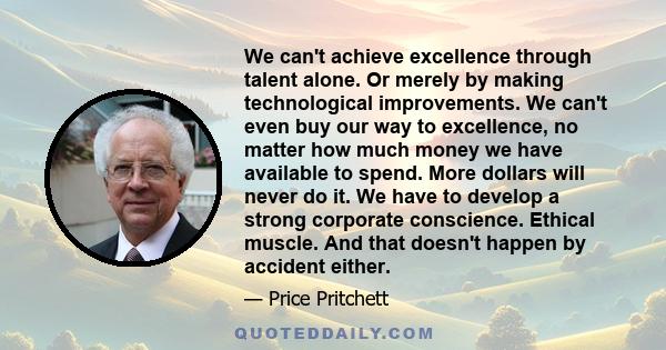 We can't achieve excellence through talent alone. Or merely by making technological improvements. We can't even buy our way to excellence, no matter how much money we have available to spend. More dollars will never do