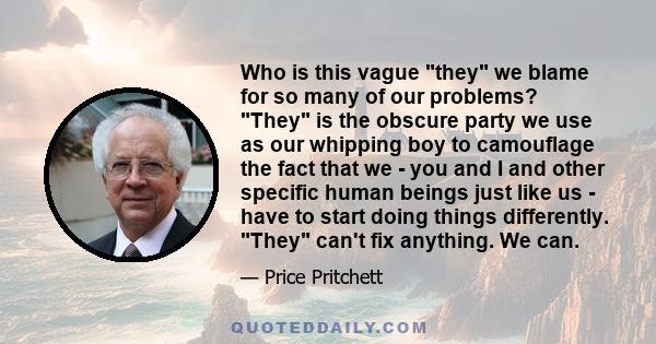 Who is this vague they we blame for so many of our problems? They is the obscure party we use as our whipping boy to camouflage the fact that we - you and I and other specific human beings just like us - have to start