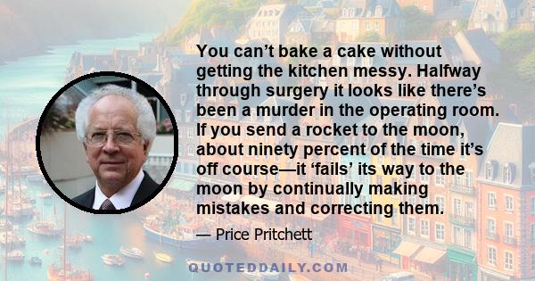 You can’t bake a cake without getting the kitchen messy. Halfway through surgery it looks like there’s been a murder in the operating room. If you send a rocket to the moon, about ninety percent of the time it’s off