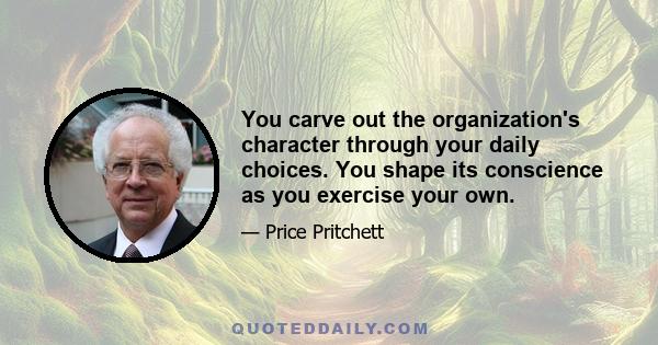 You carve out the organization's character through your daily choices. You shape its conscience as you exercise your own.