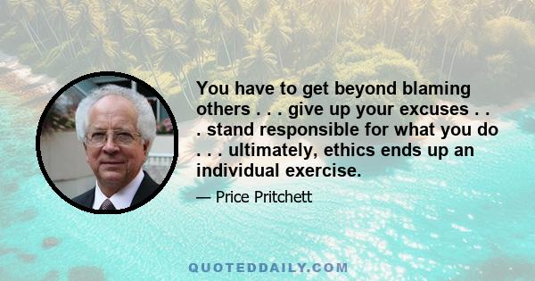 You have to get beyond blaming others . . . give up your excuses . . . stand responsible for what you do . . . ultimately, ethics ends up an individual exercise.