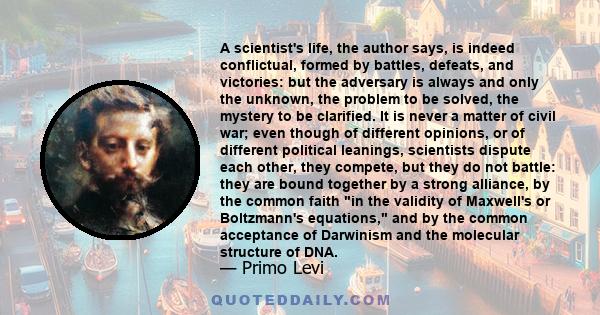 A scientist's life, the author says, is indeed conflictual, formed by battles, defeats, and victories: but the adversary is always and only the unknown, the problem to be solved, the mystery to be clarified. It is never 