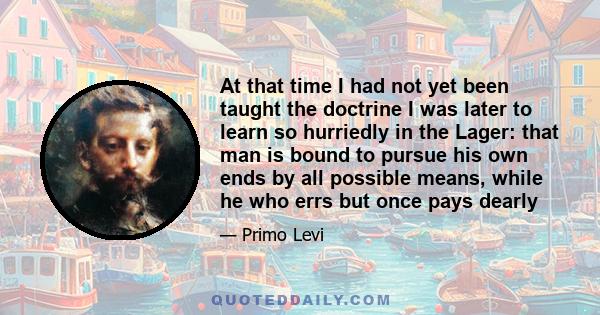 At that time I had not yet been taught the doctrine I was later to learn so hurriedly in the Lager: that man is bound to pursue his own ends by all possible means, while he who errs but once pays dearly