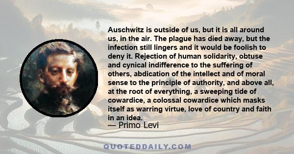 Auschwitz is outside of us, but it is all around us, in the air. The plague has died away, but the infection still lingers and it would be foolish to deny it. Rejection of human solidarity, obtuse and cynical