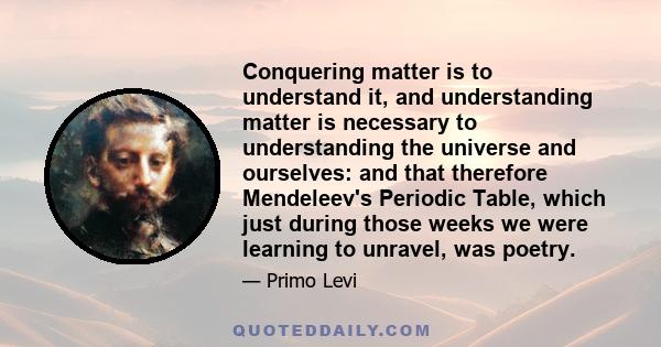 Conquering matter is to understand it, and understanding matter is necessary to understanding the universe and ourselves: and that therefore Mendeleev's Periodic Table, which just during those weeks we were learning to