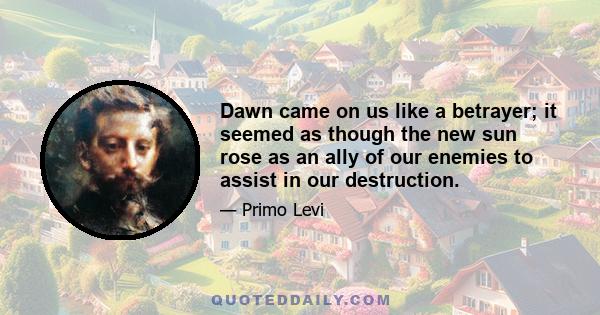 Dawn came on us like a betrayer; it seemed as though the new sun rose as an ally of our enemies to assist in our destruction.