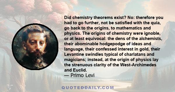 Did chemistry theorems exist? No: therefore you had to go further, not be satisfied with the quia, go back to the origins, to mathematics and physics. The origins of chemistry were ignoble, or at least equivocal: the