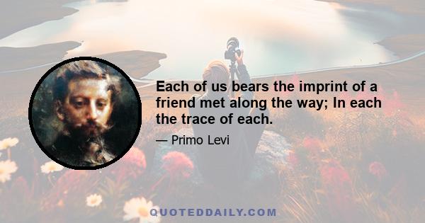 Each of us bears the imprint of a friend met along the way; In each the trace of each.