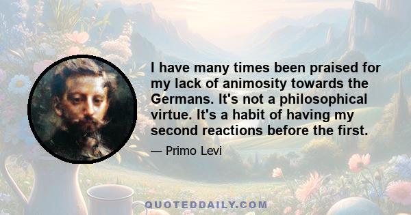 I have many times been praised for my lack of animosity towards the Germans. It's not a philosophical virtue. It's a habit of having my second reactions before the first.