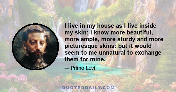 I live in my house as I live inside my skin: I know more beautiful, more ample, more sturdy and more picturesque skins: but it would seem to me unnatural to exchange them for mine.