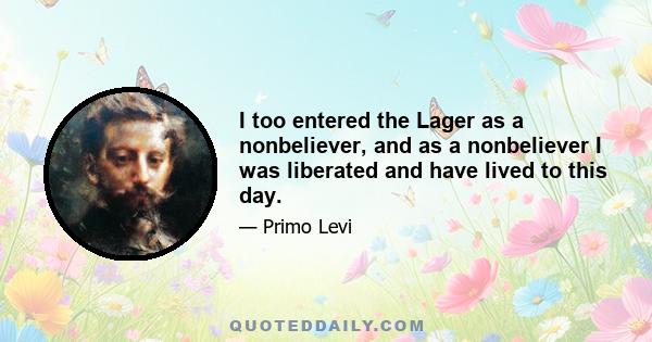 I too entered the Lager as a nonbeliever, and as a nonbeliever I was liberated and have lived to this day.