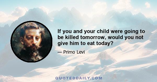 If you and your child were going to be killed tomorrow, would you not give him to eat today?