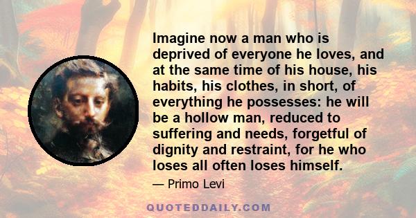 Imagine now a man who is deprived of everyone he loves, and at the same time of his house, his habits, his clothes, in short, of everything he possesses: he will be a hollow man, reduced to suffering and needs,