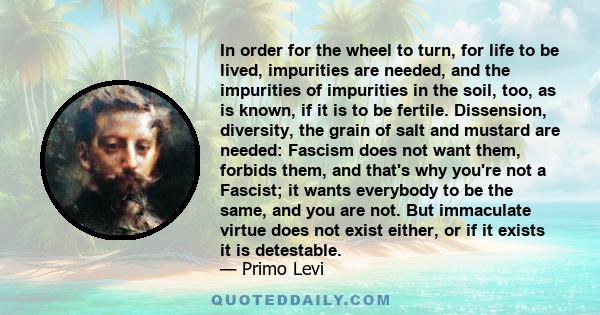 In order for the wheel to turn, for life to be lived, impurities are needed, and the impurities of impurities in the soil, too, as is known, if it is to be fertile. Dissension, diversity, the grain of salt and mustard