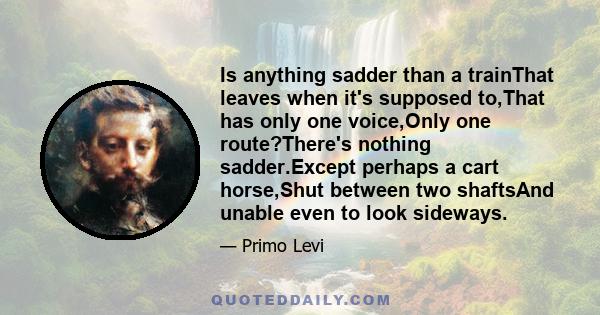 Is anything sadder than a trainThat leaves when it's supposed to,That has only one voice,Only one route?There's nothing sadder.Except perhaps a cart horse,Shut between two shaftsAnd unable even to look sideways.