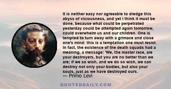 It is neither easy nor agreeable to dredge this abyss of viciousness, and yet I think it must be done, because what could be perpetrated yesterday could be attempted again tomorrow, could overwhelm us and our children.