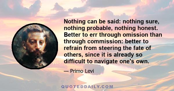 Nothing can be said: nothing sure, nothing probable, nothing honest. Better to err through omission than through commission: better to refrain from steering the fate of others, since it is already so difficult to