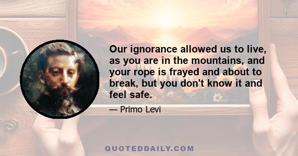 Our ignorance allowed us to live, as you are in the mountains, and your rope is frayed and about to break, but you don't know it and feel safe.