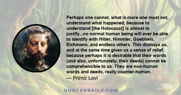 Perhaps one cannot, what is more one must not, understand what happened, because to understand [the Holocaust] is almost to justify...no normal human being will ever be able to identify with Hitler, Himmler, Goebbels,