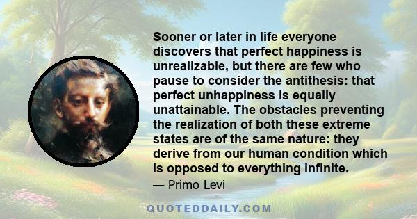 Sooner or later in life everyone discovers that perfect happiness is unrealizable, but there are few who pause to consider the antithesis: that perfect unhappiness is equally unattainable. The obstacles preventing the