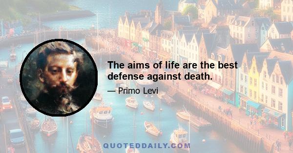 The aims of life are the best defense against death.