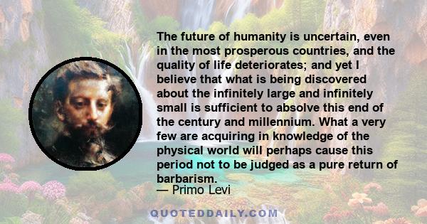 The future of humanity is uncertain, even in the most prosperous countries, and the quality of life deteriorates; and yet I believe that what is being discovered about the infinitely large and infinitely small is