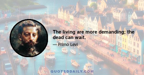 The living are more demanding; the dead can wait.