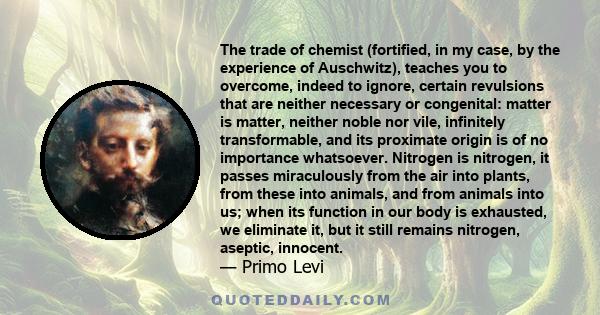 The trade of chemist (fortified, in my case, by the experience of Auschwitz), teaches you to overcome, indeed to ignore, certain revulsions that are neither necessary or congenital: matter is matter, neither noble nor