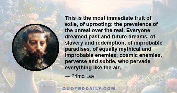 This is the most immediate fruit of exile, of uprooting: the prevalence of the unreal over the real. Everyone dreamed past and future dreams, of slavery and redemption, of improbable paradises, of equally mythical and