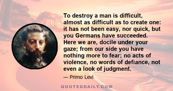 To destroy a man is difficult, almost as difficult as to create one: it has not been easy, nor quick, but you Germans have succeeded. Here we are, docile under your gaze; from our side you have nothing more to fear; no