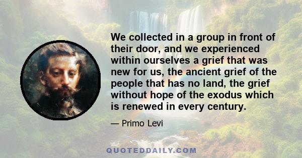 We collected in a group in front of their door, and we experienced within ourselves a grief that was new for us, the ancient grief of the people that has no land, the grief without hope of the exodus which is renewed in 