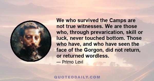 We who survived the Camps are not true witnesses. We are those who, through prevarication, skill or luck, never touched bottom. Those who have, and who have seen the face of the Gorgon, did not return, or returned