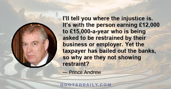 I'll tell you where the injustice is. It's with the person earning £12,000 to £15,000-a-year who is being asked to be restrained by their business or employer. Yet the taxpayer has bailed out the banks, so why are they