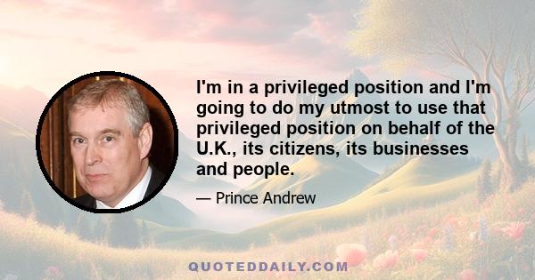 I'm in a privileged position and I'm going to do my utmost to use that privileged position on behalf of the U.K., its citizens, its businesses and people.