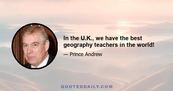 In the U.K., we have the best geography teachers in the world!