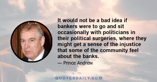 It would not be a bad idea if bankers were to go and sit occasionally with politicians in their political surgeries, where they might get a sense of the injustice that some of the community feel about the banks.