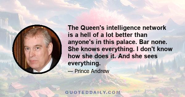 The Queen's intelligence network is a hell of a lot better than anyone's in this palace. Bar none. She knows everything. I don't know how she does it. And she sees everything.