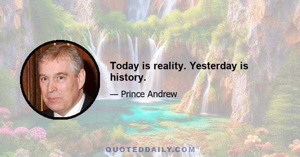 Today is reality. Yesterday is history.