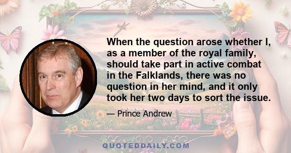 When the question arose whether I, as a member of the royal family, should take part in active combat in the Falklands, there was no question in her mind, and it only took her two days to sort the issue.