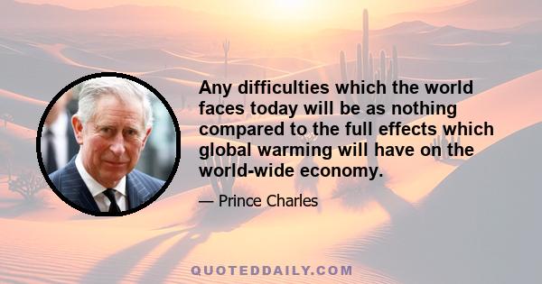 Any difficulties which the world faces today will be as nothing compared to the full effects which global warming will have on the world-wide economy.