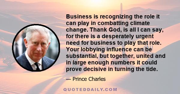 Business is recognizing the role it can play in combatting climate change. Thank God, is all I can say, for there is a desperately urgent need for business to play that role. Your lobbying influence can be substantial,